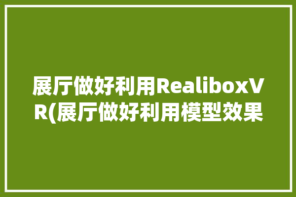 展厅做好利用RealiboxVR(展厅做好利用模型效果)「展示厅模型」