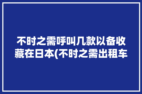 不时之需呼叫几款以备收藏在日本(不时之需出租车几款在日本呼叫)