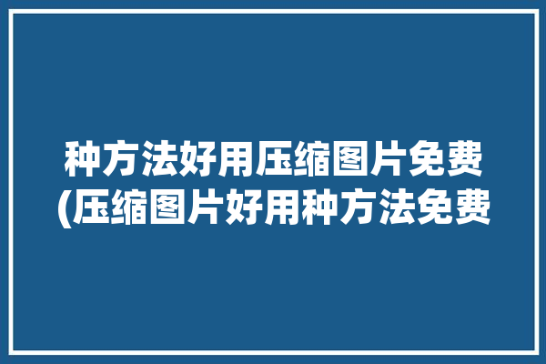 种方法好用压缩图片免费(压缩图片好用种方法免费)「压缩图片好用又免费的」