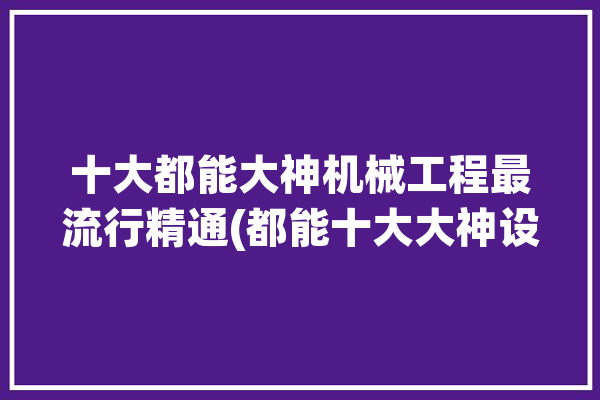 十大都能大神机械工程最流行精通(都能十大大神设计加工)「机械系的大神」