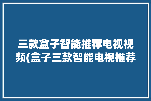 三款盒子智能推荐电视视频(盒子三款智能电视推荐)「智能电视盒子哪个好」