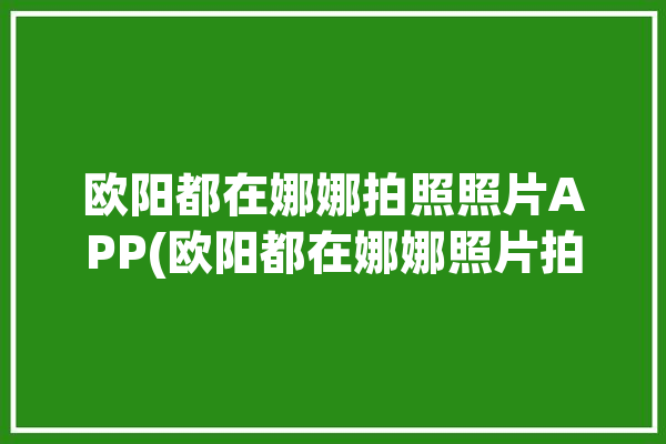 欧阳都在娜娜拍照照片APP(欧阳都在娜娜照片拍照)「欧阳娜娜咋回事」