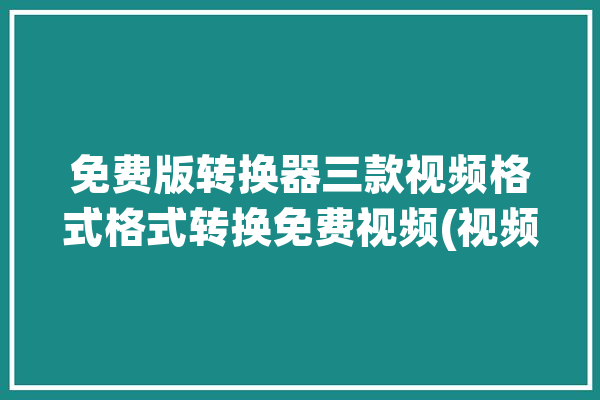 免费版转换器三款视频格式格式转换免费视频(视频格式软件转换器免费版格式)