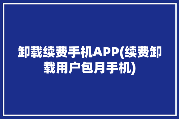 卸载续费手机APP(续费卸载用户包月手机)「卸载收费」