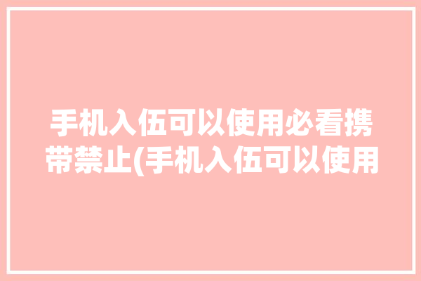 手机入伍可以使用必看携带禁止(手机入伍可以使用部队必看)「入伍能用手机吗」