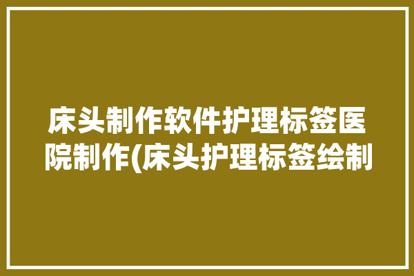 床头制作软件护理标签医院制作(床头护理标签绘制制作软件)「病房床头标签」