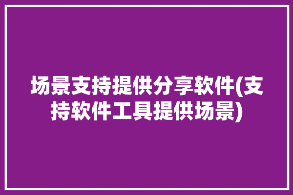 场景支持提供分享软件(支持软件工具提供场景)「场景应用平台」