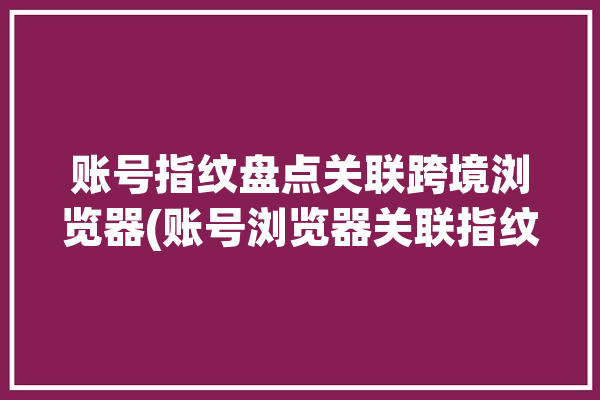 账号指纹盘点关联跨境浏览器(账号浏览器关联指纹卖家)