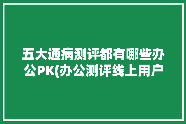 五大通病测评都有哪些办公PK(办公测评线上用户五大)「五大常用办公系统」