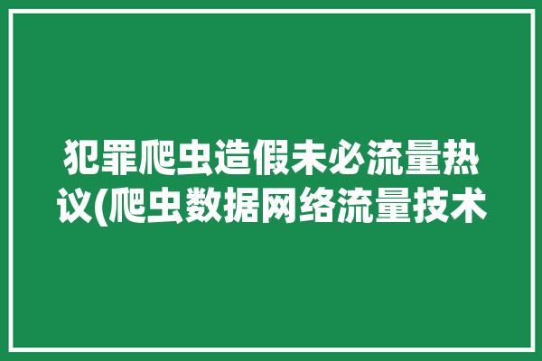 犯罪爬虫造假未必流量热议(爬虫数据网络流量技术)「爬虫 犯罪」