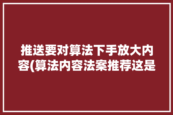 推送要对算法下手放大内容(算法内容法案推荐这是)「算法推送的利弊」