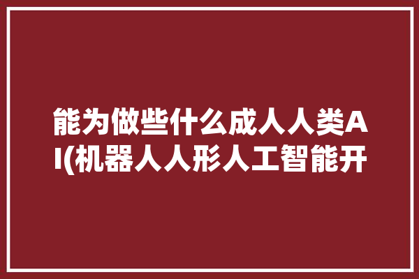 能为做些什么成人人类AI(机器人人形人工智能开源中心)「人类可以为我做些什么」