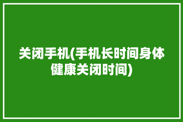 关闭手机(手机长时间身体健康关闭时间)「关闭手机健康使用时间」