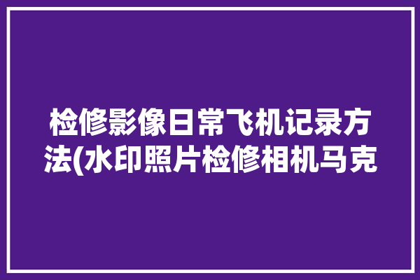 检修影像日常飞机记录方法(水印照片检修相机马克)「飞机维修记录的作用」