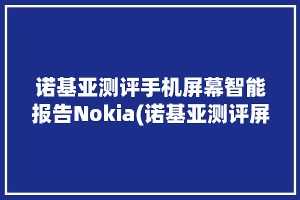 诺基亚测评手机屏幕智能报告Nokia(诺基亚测评屏幕色彩智能手机)「诺基亚屏幕概览」