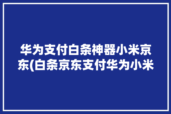 华为支付白条神器小米京东(白条京东支付华为小米)「华为钱包京东白条」