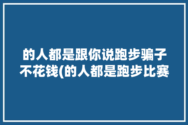 的人都是跟你说跑步骗子不花钱(的人都是跑步比赛马拉松)「跑步骗局」