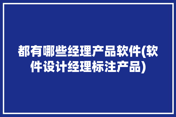 都有哪些经理产品软件(软件设计经理标注产品)「软件产品经理简称」