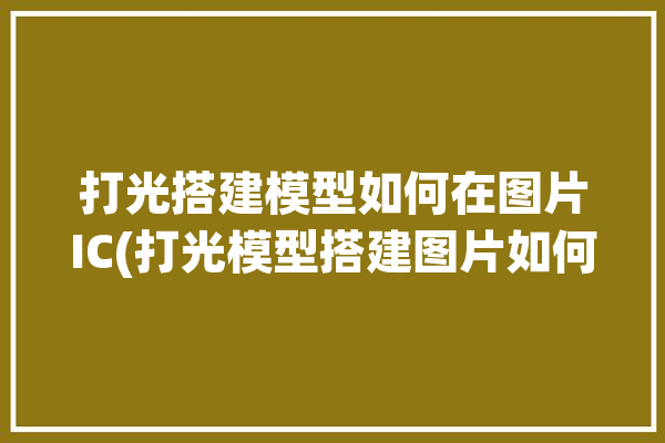 打光搭建模型如何在图片IC(打光模型搭建图片如何在)「模型打光软件」