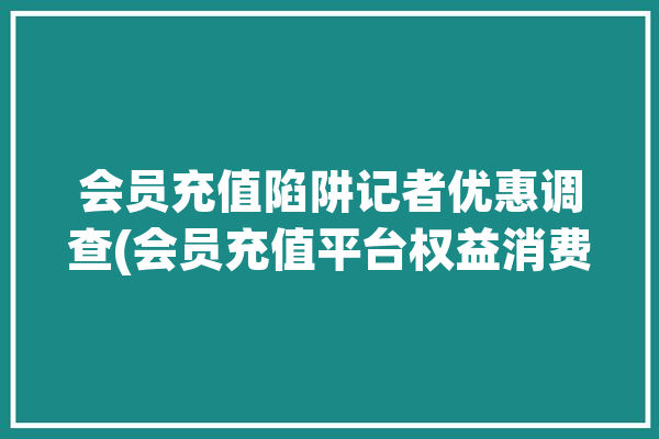 会员充值陷阱记者优惠调查(会员充值平台权益消费者)「会员充值合法吗」