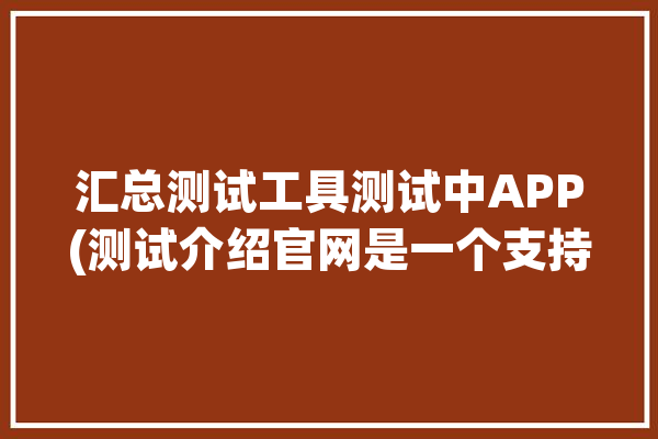 汇总测试工具测试中APP(测试介绍官网是一个支持)「测试汇总表」