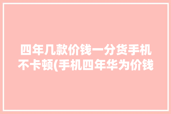 四年几款价钱一分货手机不卡顿(手机四年华为价钱几款)