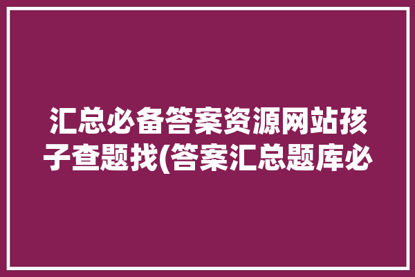 汇总必备答案资源网站孩子查题找(答案汇总题库必备大汇总)「答案题库下载」