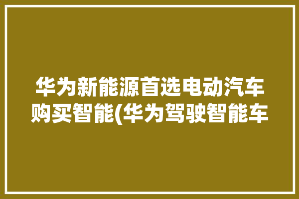 华为新能源首选电动汽车购买智能(华为驾驶智能车辆电动汽车)「华为智能纯电汽车」