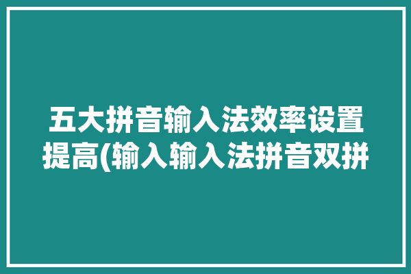 五大拼音输入法效率设置提高(输入输入法拼音双拼拼音输入法)「拼音输入法最快速度」