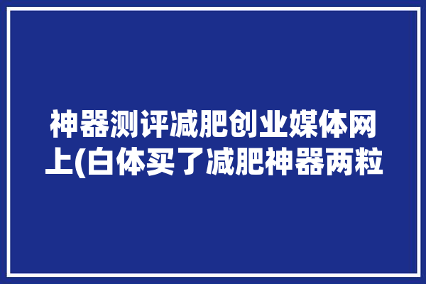 神器测评减肥创业媒体网上(白体买了减肥神器两粒)