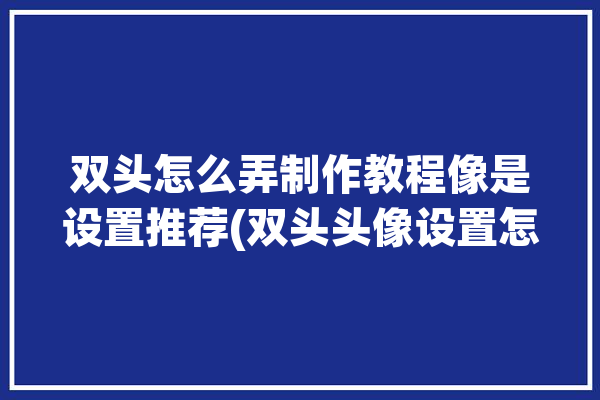 双头怎么弄制作教程像是设置推荐(双头头像设置怎么弄像是)「双头像怎么做」