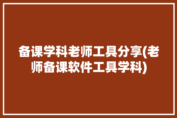 备课学科老师工具分享(老师备课软件工具学科)「教师备课工具」