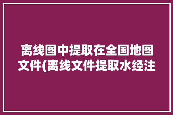 离线图中提取在全国地图文件(离线文件提取水经注地图)「这样实时获取离线地图标注的位置」