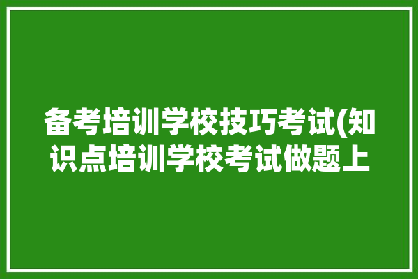 备考培训学校技巧考试(知识点培训学校考试做题上元)「培训机构备考」