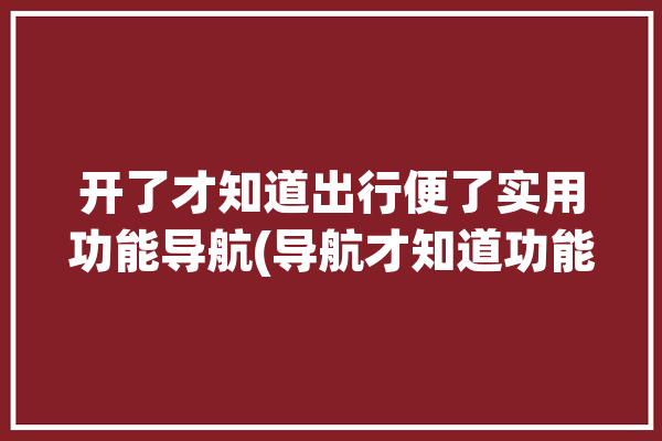 开了才知道出行便了实用功能导航(导航才知道功能出行手机)「智能导航出行」