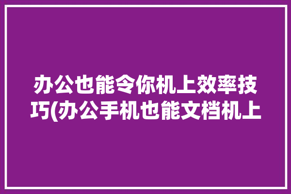 办公也能令你机上效率技巧(办公手机也能文档机上)「用手机办公」