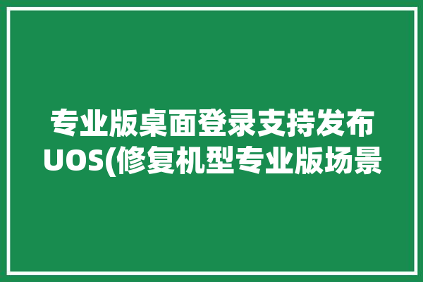 专业版桌面登录支持发布UOS(修复机型专业版场景登录)「uos 专业版」