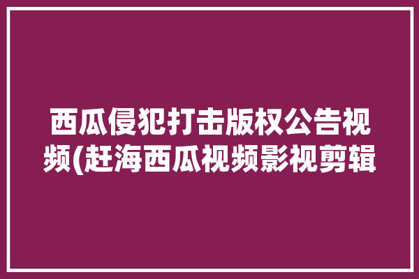 西瓜侵犯打击版权公告视频(赶海西瓜视频影视剪辑)「西瓜视频赶海前十排名」