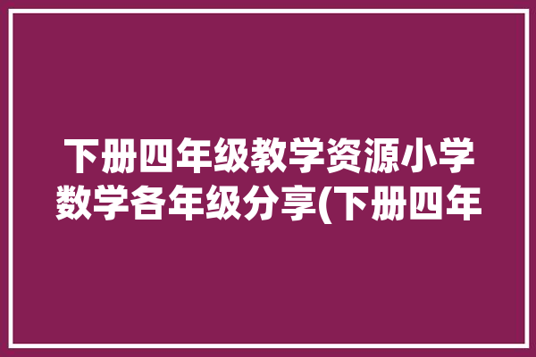 下册四年级教学资源小学数学各年级分享(下册四年级教学资源各年级小学数学)