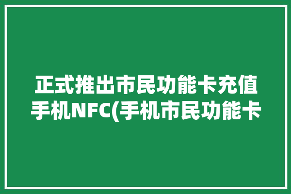 正式推出市民功能卡充值手机NFC(手机市民功能卡里充值)「市民卡充值nfc功能怎么用」