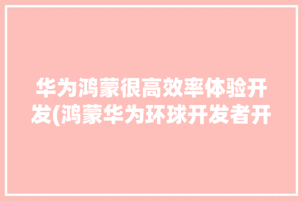 华为鸿蒙很高效率体验开发(鸿蒙华为环球开发者开发)「华为鸿蒙 开发」