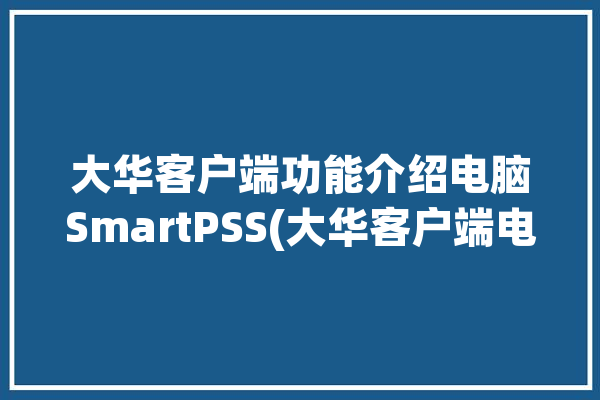 大华客户端功能介绍电脑SmartPSS(大华客户端电脑功能设备)「大华pc端」