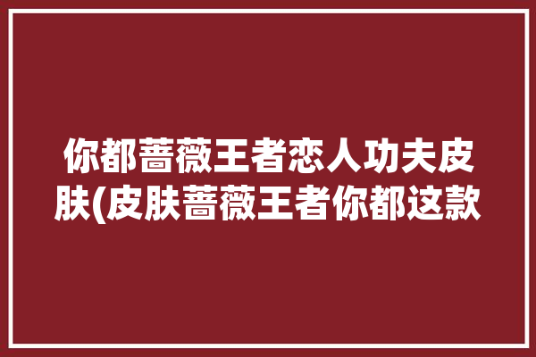 你都蔷薇王者恋人功夫皮肤(皮肤蔷薇王者你都这款)「王者荣耀蔷薇恋人皮肤特效」