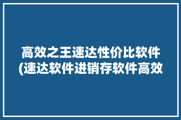 高效之王速达性价比软件(速达软件进销存软件高效性价比)「速达进销存软件官网」