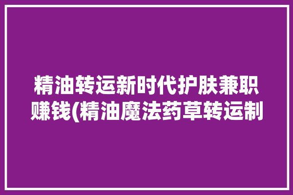 精油转运新时代护肤兼职赚钱(精油魔法药草转运制作)「精油 转运」