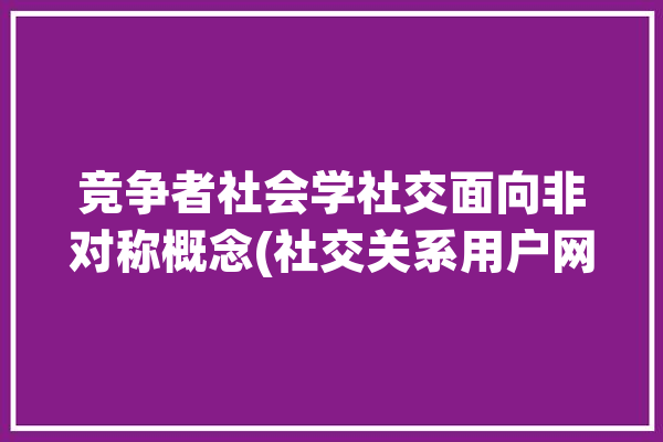 竞争者社会学社交面向非对称概念(社交关系用户网络资产)「社交竞争力」