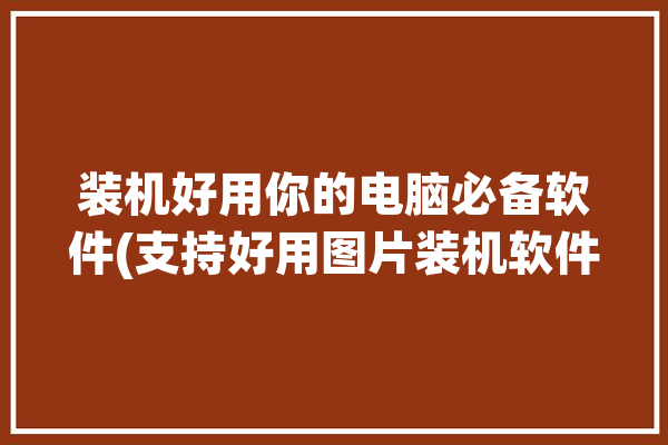 装机好用你的电脑必备软件(支持好用图片装机软件)「电脑装机图片教程」