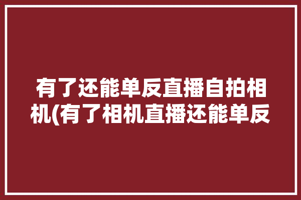 有了还能单反直播自拍相机(有了相机直播还能单反)