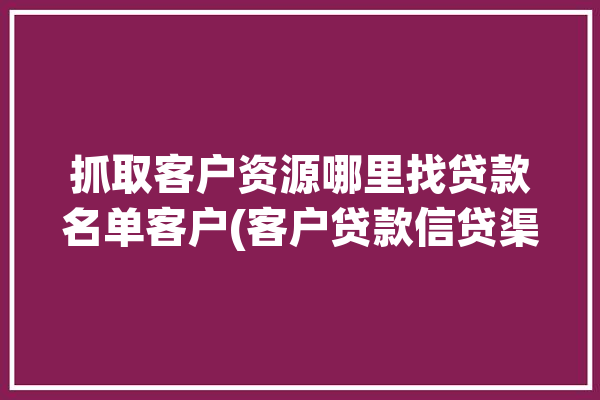 抓取客户资源哪里找贷款名单客户(客户贷款信贷渠道互联网)「怎么获取贷款客户资源」