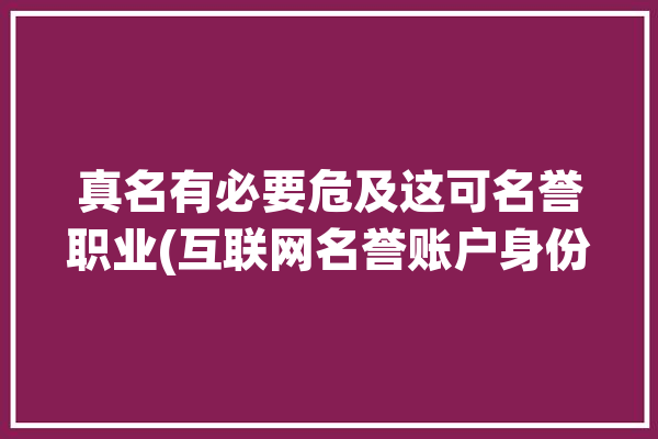 真名有必要危及这可名誉职业(互联网名誉账户身份真实姓名)「互联网平台用户实名制」